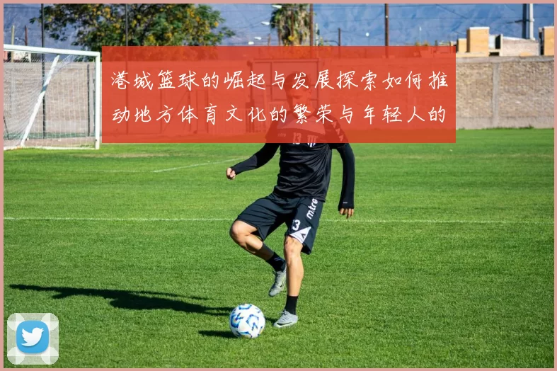 港城篮球的崛起与发展探索如何推动地方体育文化的繁荣与年轻人的参与