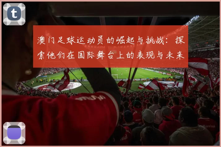 澳门足球运动员的崛起与挑战：探索他们在国际舞台上的表现与未来发展