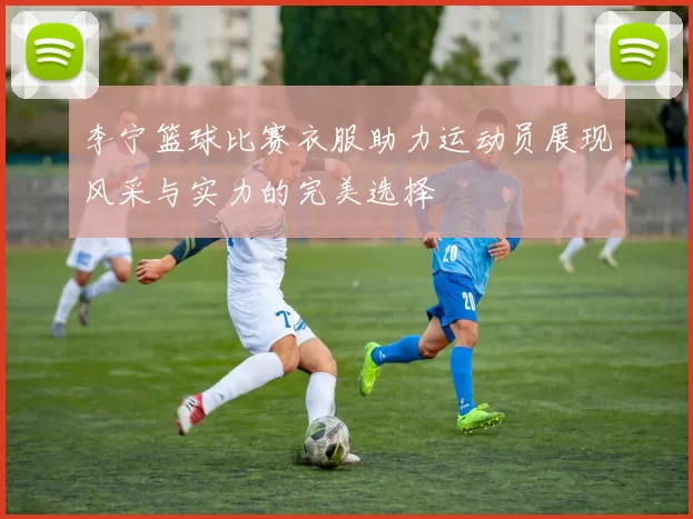 李宁篮球比赛衣服助力运动员展现风采与实力的完美选择